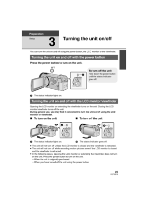 Page 2525VQT3B18
Preparation
Setup
3
Turning the unit on/off
You can turn the unit on and off using the power button, the LCD monitor or the viewfinder.
Press the power button to turn on the unit.
AThe status indicator lights on.
Opening the LCD monitor or extending the viewfinder turns on the unit. Closing the LCD 
monitor/viewfinder turns off the unit.
During general use, you may find it convenient to turn the unit on/off using the LCD 
monitor or viewfinder.
∫ To turn on the unit
A The status indicator...