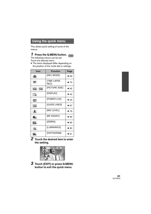 Page 4141VQT3B18
This allows quick setting of some of the 
menus.
1Press the Q.MENU button.The following menus can be set. 
Touch the desired menu.
≥The items displayed differ depending on 
the position of the mode dial or settings.
2Touch the desired item to enter 
the setting.
3Touch [EXIT] or press Q.MENU 
button to exit the quick menu.
Using the quick menu
IconFunctionPage
[REC MODE] l69
[TIME LAPSE 
REC] l
70
/ [PICTURE SIZE]
l82
[DISPLAY] l42
[POWER LCD] l45
[GUIDE LINES] l67
[MIC LEVEL] l78
[MF ASSIST]...