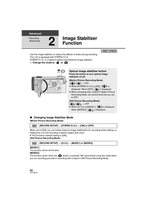 Page 5252VQT3B18
Advanced
Recording 
(Advanced)
2
Image Stabilizer 
Function
Use the image stabilizer to reduce the effects of shake during recording.
This unit is equipped with HYBRID O.I.S.
HYBRID O.I.S. is a hybrid of optical and electrical image stabilizer.
¬Change the mode to   or  .
∫ Changing Image Stabilizer Mode
(Motion Picture Recording Mode)
When set to [ON], you can further improve image stabilization for recording while walking, or 
holding the unit and recording a distant subject with zoom.
≥This...