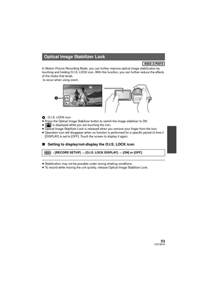 Page 5353VQT3B18
In Motion Picture Recording Mode, you can further improve optical image stabilization by 
touching and holding O.I.S. LOCK icon. With this function, you can further reduce the effects 
of the shake that tends
 to occur when using zoom.
AO.I.S. LOCK icon
≥ Press the Optical Image Stabilizer button to switch the image stabilizer to ON.
≥  is displayed while you are touching the icon.
≥ Optical Image Stabilizer Lock is released when you remove your finger from the icon.
≥ Operation icon will...