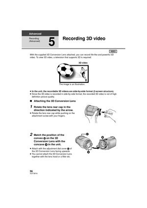 Page 5656VQT3B18
Advanced
Recording 
(Advanced)
5
Recording 3D video
With the supplied 3D Conversion Lens attached, you can record life-like and powerful 3D 
video. To view 3D video, a television that supports 3D is required.
≥ In the unit, the recordable 3D videos are side-by-side format (2-screen structure).
≥ Since the 3D video is recorded in side-by-side format, the recorded 3D video is not of high 
definition picture quality.
∫ Attaching the 3D Conversion Lens
1Rotate the lens rear cap in the 
direction...