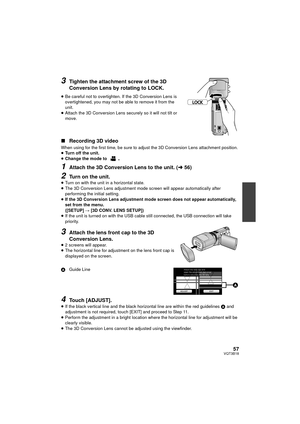 Page 5757VQT3B18
3Tighten the attachment screw of the 3D 
Conversion Lens by rotating to LOCK. 
≥Be careful not to overtighten. If the 3D Conversion Lens is 
overtightened, you may not be able to remove it from the 
unit.
≥ Attach the 3D Conversion Lens securely so it will not tilt or 
move.
∫ Recording 3D video
When using for the first time, be sure to adju st the 3D Conversion Lens attachment position.
≥ Turn off the unit.
≥ Change the mode to 
.
1Attach the 3D Conversion Lens to the unit. ( l56)
2Turn on the...