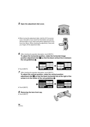 Page 5858VQT3B18
5Open the adjustment dial cover.
≥When turning the adjustment dials, hold the 3D Conversion 
Lens in the palm of your hand from the bottom and operate 
with the fingers of your other hand without applying too much 
force from above. When checking the adjustment, check with 
your fingers off the adjustment dials. 
6(After checking the operation description, touch [NEXT].)
To adjust the horizontal position, rotate the horizontal image 
position adjustment dial   so that the black vertical line is...