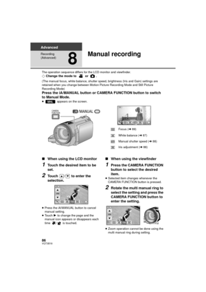 Page 8686VQT3B18
Advanced
Recording 
(Advanced)
8
Manual recording
The operation sequence differs for the LCD monitor and viewfinder.¬Change the mode to   or  .
(The manual focus, white balance, shutter speed, brightness (Iris and Gain) settings are 
retained when you change between Motion Picture Recording Mode and Still Picture 
Recording Mode)
Press the iA/MANUAL button or CAMERA FUNCTION button to switch 
to Manual Mode.
≥  appears on the screen.
∫When using the LCD monitor
1Touch the desired item to be...