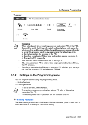 Page 1093.1 Personal Programming
User Manual 109
To  c a n c e l
3.1.2 Settings on the Programming Mode
You can program features using the programming mode.
— Setting Features
— Clearing Features
 Setting Features
The default settings are shown in bold letters. For later reference, place a check mark in 
the boxes below to indicate your customized setting.WARNING
When a third party discovers the password (extension PIN) of the PBX, 
there will be a risk that they will make fraudulent phone calls using the...