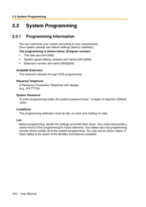 Page 1243.3 System Programming
124 User Manual
3.3 System Programming
3.3.1 Programming Information
You can customize your system according to your requirements.
[Your system already has default settings (factory installed).]
The programming is shown below. (Program number)
The date and time [000]
System speed dialing numbers and names [001]/[002]
Extension number and name [003]/[004]
Available Extension
The extension allowed through COS programming
Required Telephone
A Panasonic Proprietary Telephone with...