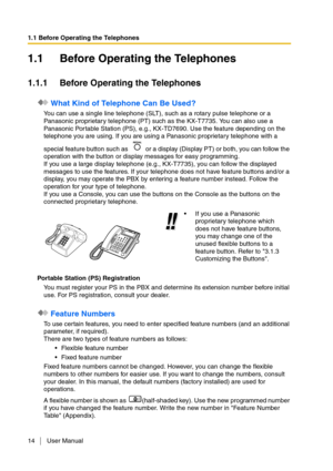 Page 141.1 Before Operating the Telephones
14 User Manual
1.1 Before Operating the Telephones
1.1.1 Before Operating the Telephones
 What Kind of Telephone Can Be Used?
You can use a single line telephone (SLT), such as a rotary pulse telephone or a 
Panasonic proprietary telephone (PT) such as the KX-T7735. You can also use a 
Panasonic Por table Station (PS), e.g., KX-TD7690. Use the feature depending on the 
telephone you are using. If you are using a Panasonic proprietary telephone with a 
special feature...