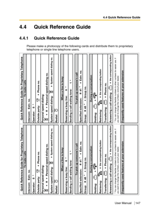 Page 1474.4 Quick Reference Guide
User Manual 147
4.4 Quick Reference Guide
4.4.1 Quick Reference Guide
Please make a photocopy of the following cards and distribute them to proprietary 
telephone or single line telephone users.
Intercom: Extn. no.
Operator: 0 *
Outside party: + Phone no.
Personal speed dialing:
+ + Personal speed dialing no.
System speed dialing: +
System speed dialing no.
Redial:
Reserving a busy line: 6 *
1*
Specified extension: 41
*
+ Extn. no.
Group: 40
*
+ Group no.
Holding: +
Retrieving:...