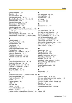 Page 153Index
User Manual 153
Entering Characters  100Examples  15Exclusive Call Hold  49Executive Busy Override  34, 141Executive Busy Override Deny  78, 113, 139Extension Control  102Extension Feature Clear  81, 139Extension Lock  72, 114, 138Extension Name [004]  130Extension Number [003]  129Extension PIN (Personal Identification Number)  108, 114, 141Extension Settings  75External Background Music (BGM)  104, 141External Feature Access (EFA)  19, 88, 119, 140
F
Feature Highlights  2Feature Number Table...