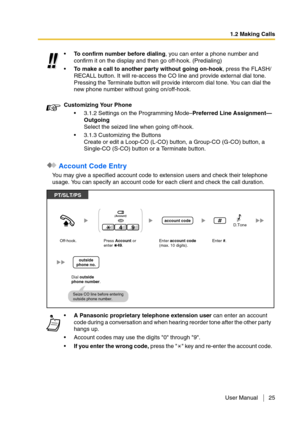 Page 251.2 Making Calls
User Manual 25
 Account Code Entry
You may give a specified account code to extension users and check their telephone 
usage. You can specify an account code for each client and check the call duration.To confirm number before dialing, you can enter a phone number and 
confirm it on the display and then go off-hook. (Predialing)
To make a call to another party without going on-hook, press the FLASH/
RECALL button. It will re-access the CO line and provide external dial tone. 
Pressing...