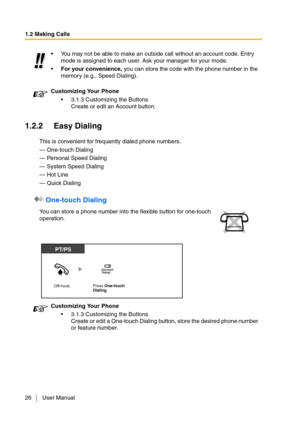 Page 261.2 Making Calls
26 User Manual
1.2.2 Easy Dialing
This is convenient for frequently dialed phone numbers.
— One-touch Dialing
— Personal Speed Dialing
— System Speed Dialing
— Hot Line
— Quick Dialing
 One-touch Dialing
You may not be able to make an outside call without an account code. Entry 
mode is assigned to each user. Ask your manager for your mode.
For your convenience, you can store the code with the phone number in the 
memory (e.g., Speed Dialing).
Customizing Your Phone
3.1.3 Customizing...