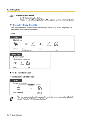 Page 341.2 Making Calls
34 User Manual
 Executive Busy Override
The preprogrammed extension can call someone who is busy on the telephone and 
establish a three-party conversation.
To join
 For the joined extension
To talk to each party alternatelyCustomizing Your Phone
3.1.3 Customizing the Buttons
Create or edit a Message button or Message for another extension button.
You can also deny others the possibility of joining your conversation (Default: 
Allow). Refer to 1.7 Extension Settings.
Off-hook.
Press...