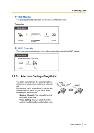 Page 351.2 Making Calls
User Manual 35
 Call Monitor
The preprogrammed extension can monitor another extension.
To monitor
 DND Override
The preprogrammed extension can call someone who has set the DND feature.
1.2.5 Alternate Calling—Ring/Voice
The caller can alternate the alerting method, 
either ring or voice, when making an intercom 
call.
On the other hand, any extension can set the 
alerting method, either ring or voice, when 
receiving an intercom call.
Ringing (Default): You can call the other 
party...