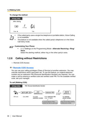 Page 361.2 Making Calls
36 User Manual
To change the method
1.2.6 Calling without Restrictions
— Remote COS Access
 Remote COS Access
You can use your calling privileges (Class of Service) at another extension. You may 
override restrictions which have been set. To use this feature, an original extension 
number and an extension PIN (Personal Identification Number) are required. You can 
make a call by entering a verified code and verified code PIN. For the available verified 
code, ask your manager.
To call...