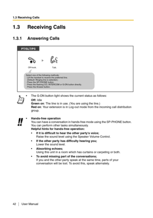Page 421.3 Receiving Calls
42 User Manual
1.3 Receiving Calls
1.3.1 Answering Calls
The G-DN button light shows the current status as follows:
Off: Idle
Green on: The line is in use. (You are using the line.)
Red on: Your extension is in Log-out mode from the incoming call distribution 
group.
Hands-free operation
You can have a conversation in hands-free mode using the SP-PHONE button. 
You can perform other tasks simultaneously.
Helpful hints for hands-free operation:
If it is difficult to hear the other...