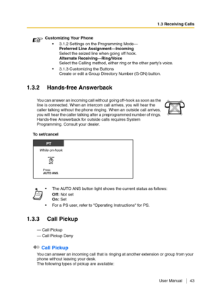 Page 431.3 Receiving Calls
User Manual 43
1.3.2 Hands-free Answerback
To set/cancel
1.3.3 Call Pickup
— Call Pickup
— Call Pickup Deny
 Call Pickup
You can answer an incoming call that is ringing at another extension or group from your 
phone without leaving your desk.
The following types of pickup are available:Customizing Your Phone
3.1.2 Settings on the Programming Mode—
Preferred Line Assignment—Incoming
Select the seized line when going off hook.
Alternate Receiving—Ring/Voice
Select the Calling method,...