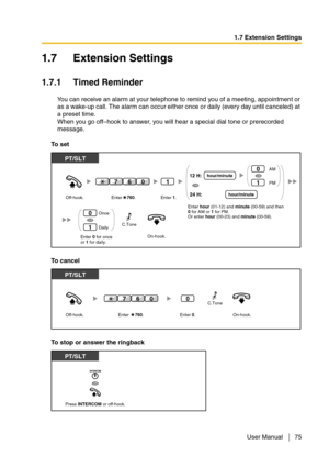 Page 751.7 Extension Settings
User Manual 75
1.7 Extension Settings
1.7.1 Timed Reminder
You can receive an alarm at your telephone to remind you of a meeting, appointment or 
as a wake-up call. The alarm can occur either once or daily (every day until canceled) at 
a preset time.
When you go off–hook to answer, you will hear a special dial tone or prerecorded 
message.
To  s e t
To  c a n c e l
To stop or answer the ringback
On-hook.Enter 0 for once
or 1 for daily. Off-hook.
PT/SLT
Once
Daily0
1
1
Enter...