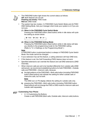 Page 771.7 Extension Settings
User Manual 77
The FWD/DND button light shows the current status as follows:
Off: Both features are not set.
Flashing red slowly: FWD mode
Red on: DND mode
The system has two modes: (1) FWD/DND Cycle Switch Mode and (2) FWD/
DND Setting Mode. Ask your manager what mode your system is in if you are 
not sure.
(1)When in the FWD/DND Cycle Switch Mode:
Pressing the FWD/DND button (fixed button) while in idle status will cycle 
the setting as shown below:
(2)When in the FWD/DND...