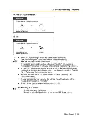 Page 971.11 Display Proprietary Telephone
User Manual 97
To clear the log information
To call
The Call Log button light shows the current status as follows: 
Off: No incoming call. Or you have already viewed the call log. 
Red on: You have missed calls to view.
If your call is answered by another extension, the caller’s information is 
recorded on the displays of both your extension and the answering extension.
You can lock your call log by using an extension PIN (Personal Identification 
Number), so that...