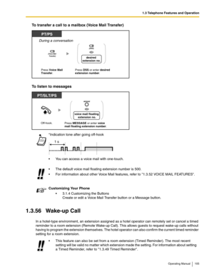 Page 1051.3 Telephone Features and Operation
Operating Manual 105
To transfer a call to a mailbox (Voice Mail Transfer)
To listen to messages
1.3.56 Wake-up Call
In a hotel-type environment, an extension assigned as a hotel operator can remotely set or cancel a timed 
reminder to a room extension (Remote Wake-up Call). This allows guests to request wake-up calls without 
having to program the extension themselves. The hotel operator can also confirm the current timed reminder 
setting for a room...