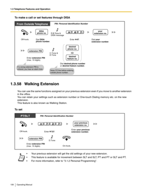 Page 1081.3 Telephone Features and Operation
108 Operating Manual
To make a call or set features through DISA
1.3.58 Walking Extension
You can use the same functions assigned on your previous extension even if you move to another extension 
in the office. 
You can retain your settings such as extension number or One-touch Dialing memory etc. on the new 
extension.
This feature is also known as Walking Station.
To set
 Your previous extension will get the old settings of your new extension.
 This feature is...