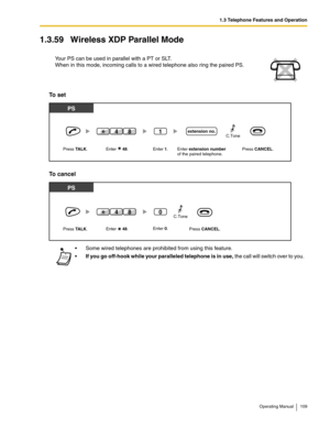 Page 1091.3 Telephone Features and Operation
Operating Manual 109
1.3.59 Wireless XDP Parallel Mode
To set
To cancel
Your PS can be used in parallel with a PT or SLT.
When in this mode, incoming calls to a wired telephone also ring the paired PS.
 Some wired telephones are prohibited from using this feature.
If you go off-hook while your paralleled telephone is in use, the call will switch over to you.
PS
Enter extension numberof the paired telephone. Press CANCEL.
PS
extension no.
Press TALK. Enter     48....