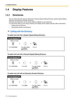 Page 1101.4 Display Features
110 Operating Manual
1.4 Display Features
1.4.1 Directories
You can select and call using the directories (Personal Speed Dialing Directory, System Speed Dialing 
Directory and Extension Number Directory
). 
Only personal directories can be stored, edited or deleted on your extension.
If a call arrives while you are using a directory, the display will be replace with the callers information.
– Calling with the Directory
– Storing New Names and Numbers
 Calling with the Directory
To...