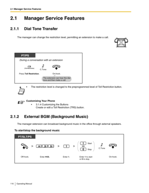 Page 1162.1 Manager Service Features
116 Operating Manual
2.1 Manager Service Features
2.1.1 Dial Tone Transfer
2.1.2 External BGM (Background Music)
The manager extension can broadcast background music in the office through external speakers.
To start/stop the background music
The manager can change the restriction level, permitting an extension to make a call.
 The restriction level is changed to the preprogrammed level of Toll Restriction button.
Customizing Your Phone
 3.1.4 Customizing the Buttons
Create...