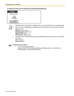 Page 1202.1 Manager Service Features
120 Operating Manual
To select the time service switching mode (Automatic/Manual)
 Besides the time mode, there is Holiday mode. It can change mode once on a specified date.
 The Time Service (Day/Night/Lunch/Break) button light shows the current status as follows:
Off: Day mode
Green on: Lunch mode
Flashing green: Break mode
Red on: Night mode
Flashing red: Holiday mode
 The Time Service Switching Mode (Automatic/Manual) button light shows the current status 
as follows:...