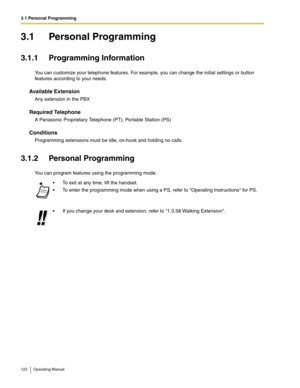 Page 1223.1 Personal Programming
122 Operating Manual
3.1 Personal Programming
3.1.1 Programming Information
You can customize your telephone features. For example, you can change the initial settings or button 
features according to your needs.
Available Extension
Any extension in the PBX
Required Telephone
A Panasonic Proprietary Telephone (PT), Portable Station (PS)
Conditions
Programming extensions must be idle, on-hook and holding no calls.
3.1.2 Personal Programming
You can program features using the...