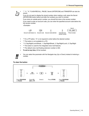 Page 1353.1 Personal Programming
Operating Manual 135
To clear the button
*1  , #, FLASH/RECALL, PAUSE, Secret (INTERCOM) and TRANSFER can also be 
stored.
If you do not want to display the stored number when making a call, press the Secret 
(INTERCOM) button before and after the numbers you wish to conceal.
If you store an outside partys number, you should first store a line access number.
If you need to enter an account code, you can enter the specified account code before the 
line access number.

*
2 For a...