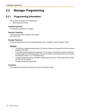 Page 1363.2 Manager Programming
136 Operating Manual
3.2 Manager Programming
3.2.1 Programming Information
The manager can program the following item.
 Other Extensions Control
Available Extension
The extension assigned as a manager
Required Telephone
A Panasonic Proprietary Telephone with display 
(e.g., KX-T7737)
Manager Password
To enter programming mode, the manager password (max. 10 digits) is required. (Default: 1234)
WARNING
 The PBX has a default password preset. For security, change the password the...