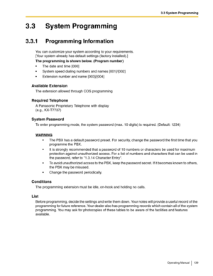 Page 1393.3 System Programming
Operating Manual 139
3.3 System Programming
3.3.1 Programming Information
You can customize your system according to your requirements.
[Your system already has default settings (factory installed).]
The programming is shown below. (Program number)
 The date and time [000]
 System speed dialing numbers and names [001]/[002]
 Extension number and name [003]/[004]
Available Extension
The extension allowed through COS programming
Required Telephone
A Panasonic Proprietary Telephone...