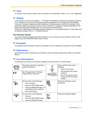 Page 151.1 Before Operating the Telephones
Operating Manual 15
 To n e
You will hear various tones, during or after an operation, for confirmation. Refer to 4.3.1 Tone (Appendix).
 Display
In this manual, you will see the display .... This refers to the display of a Panasonic proprietary telephone. 
If your telephone is not a Panasonic display proprietary telephone, the message will not be displayed.
If you use a Panasonic display proprietary telephone, the display helps you confirm the settings. Some...