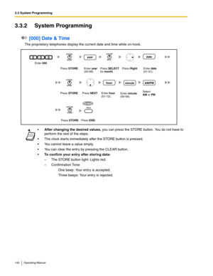 Page 1423.3 System Programming
142 Operating Manual
3.3.2 System Programming
 [000] Date & Time
The proprietary telephones display the current date and time while on-hook.
After changing the desired values, you can press the STORE button. You do not have to 
perform the rest of the steps.
 The clock starts immediately after the STORE button is pressed.
 You cannot leave a value empty.
 You can clear the entry by pressing the CLEAR button.
To confirm your entry after storing data:
– The STORE button light:...