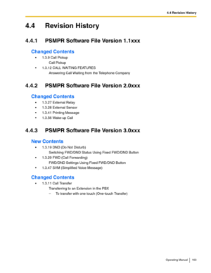 Page 1634.4 Revision History
Operating Manual 163
4.4 Revision History
4.4.1 PSMPR Software File Version 1.1xxx
Changed Contents
 1.3.9 Call Pickup
Call Pickup
 1.3.12 CALL WAITING FEATURES
Answering Call Waiting from the Telephone Company
4.4.2 PSMPR Software File Version 2.0xxx
Changed Contents
 1.3.27 External Relay
 1.3.28 External Sensor
 1.3.41 Printing Message
 1.3.56 Wake-up Call
4.4.3 PSMPR Software File Version 3.0xxx
New Contents
 1.3.19 DND (Do Not Disturb)
Switching FWD/DND Status Using Fixed...