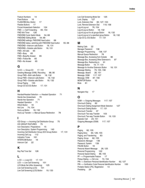 Page 167Index
Operating Manual 167
Feature Numbers 14
Fixed Buttons 16
FLASH/RECALL Button 17
Flexible Buttons 17
Forced Answerback Selection 124
FWD —> Call Forwarding 65, 154
FWD N/A Timer 126
FWD/DND Cycle Switch Mode 54, 68
FWD/DND Setting Mode 54, 68
FWD/DND settings, FWD/DND fixed button 68
FWD/DND status, switching with FWD/DND fixed button 55, 68
FWD/DND—Intercom calls Button 18, 131
FWD/DND—Outside calls Button 18, 131
FWD—All Calls 65
FWD—Busy 65
FWD—Busy/No Answer 65
FWD—Follow Me 65
FWD—No Answer 65...