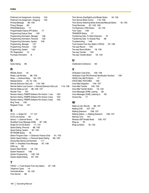 Page 168Index  
168 Operating Manual
Preferred Line Assignment—Incoming 124
Preferred Line Assignment—Outgoing 124
Printing Message 84, 155
Privacy Release 85
PROGRAM Button 17
Programmable Feature (PF) Button 17
Programming Feature Clear 129
Programming Information, Manager 136
Programming Information, Personal 122
Programming Information, System 139
Programming, Manager 137
Programming, Personal 122
Programming, System 142
PS, Registration 14
Purchase Information 8
Q
Quick Dialing 85
R
REDIAL Button 16
Redial,...