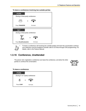 Page 491.3 Telephone Features and Operation
Operating Manual 49
To leave a conference involving two outside parties
1.3.16 Conference, Unattended
To leave a conference
 To leave a conference call involving two outside parties and have the conversation continue, 
your extension must be enabled to transfer calls to CO lines through COS programming. For 
details, refer to the Feature Manual.
The person who originated a conference can leave the conference, and allow the other 
parties to continue the...