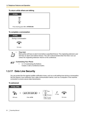 Page 501.3 Telephone Features and Operation
50 Operating Manual
To return while others are talking
To complete a conversation
1.3.17 Data Line Security
You can protect the line against audible notification tones, such as a call waiting tone during a conversation. 
Set this feature if your extension has a data communication device, such as a computer or fax machine 
connected to ensure secure data transmission.
To set/cancel
Time limit
Both parties will hear an alarm tone before a specified timeout. The...