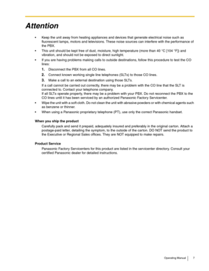 Page 7Operating Manual 7
Attention
 Keep the unit away from heating appliances and devices that generate electrical noise such as 
fluorescent lamps, motors and televisions. These noise sources can interfere with the performance of 
the PBX.
 This unit should be kept free of dust, moisture, high temperature (more than 40 °C [104 °F]) and 
vibration, and should not be exposed to direct sunlight.
 If you are having problems making calls to outside destinations, follow this procedure to test the CO 
lines:...