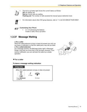 Page 791.3 Telephone Features and Operation
Operating Manual 79
1.3.37 Message Waiting
 For a caller
To leave a message waiting indication
 The Hurry-up button light shows the current status as follows:
Off: No waiting call.
Red on: Some calls are waiting. 
Flashing red: The number of calls exceeds the manual queue redirection level.
 For information about other ICD group features, refer to 1.3.34 ICD GROUP FEATURES.
Customizing Your Phone
 3.1.4 Customizing the Buttons
Create or edit a Hurry-up button.
 For...