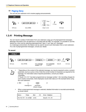 Page 841.3 Telephone Features and Operation
84 Operating Manual
 Paging Deny
You can set your extension not to receive paging announcements.
1.3.41 Printing Message
You can record a variety of information from your extension using up to 8 preprogrammed messages. 
Message information from all extensions is recorded with the PBX. For example, it is possible to use this 
feature as a time card by selecting preprogrammed sign in and sign out messages.
In a hotel-type environment, this feature can be used to record...