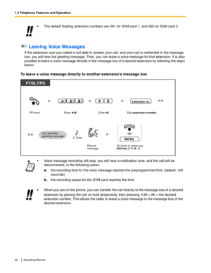 Page 921.3 Telephone Features and Operation
92 Operating Manual
 Leaving Voice Messages
If the extension user you called is not able to answer your call, and your call is redirected to the message 
box, you will hear the greeting message. Then, you can leave a voice message for that extension. It is also 
possible to leave a voice message directly in the message box of a desired extension by following the steps 
below:
To leave a voice message directly to another extensions message box
 The default floating...