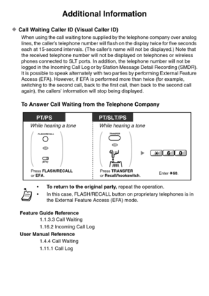 Page 1Additional Information
Call Waiting Caller ID (Visual Caller ID)
When using the call waiting tone supplied by the telephone company over analog 
lines, the caller’s telephone number will flash on the display twice for five seconds 
each at 15-second intervals. (The caller’s name will not be displayed.) Note that 
the received telephone number will not be displayed on telephones or wireless 
phones connected to SLT ports. In addition, the telephone number will not be 
logged in the Incoming Call Log or by...