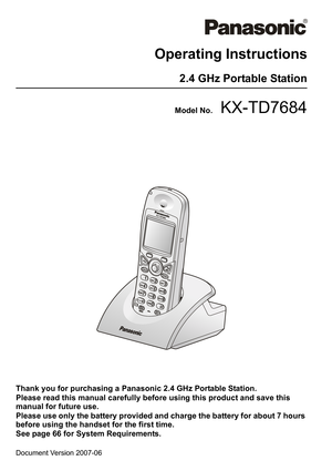 Page 1
Document Version 2007-06  
Operating Instructions
2.4 GHz Portable Station
Model No.KX-TD7684
Thank you for purchasing a Panasonic 2.4 GHz Portable Station.
Please read this manual carefully before using this product and save this 
manual for future use.
Please use only the battery provided and charge the battery for about 7 hours 
before using the handset for the first time.
See page 66 for System Requirements. 