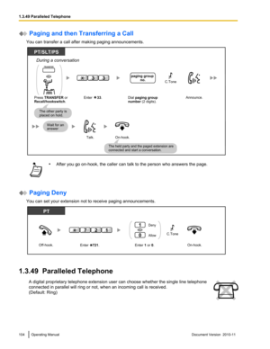 Page 104 Paging and then Transferring a Call
You can transfer a call after making paging announcements.• After you go on-hook, the caller can talk to the person who answers the page.
 Paging Deny
You can set your extension not to receive paging announcements.
1.3.49  Paralleled Telephone
A digital proprietary telephone extension user can choose whether the single line telephone
connected in parallel will ring or not, when an incoming call is received.
(Default: Ring)104Operating ManualDocument Version  2010-11...