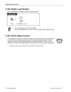 Page 1141.3.59  Redial, Last NumberThis is convenient when calling the same outside party again.•Up to 32 digits can be stored and redialed.
• After pressing REDIAL, if you hear a busy tone again, press REDIAL to retry.
1.3.60  Room Status Control
In a hotel -type environment, an extension assigned as a hotel operator can check guests into
or out of rooms by changing the room status of the corresponding extension. The hotel
operator’s extension must have flexible buttons assigned as Check-in, Check-out, and...