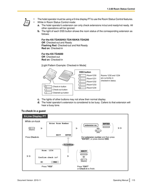 Page 115•The hotel operator must be using a 6 -line display PT to use the Room Status Control features.
• While in Room Status Control mode:
a. The hotel operator ’s extension can only check extensions in/out and ready/not ready. All
other operations will be ignored.
b. The light of each DSS button shows the room status of the corresponding extension as
follows:
For the KX-TDA50/KX-TDA100/KX-TDA200
Off : Checked-out and Ready
Flashing Red : Checked-out and Not Ready
Red on : Checked-in
For the KX-TDA600
Off :...