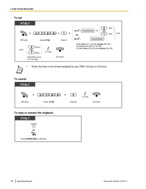 Page 130To set•* Enter the time in the format assigned to your PBX (12-hour or 24-hour).
To cancel
To stop or answer the ringback
130Operating ManualDocument Version  2010-11  1.3.65 Timed ReminderOn-hook.Enter 0 for once
or 1 for daily. Off-hook.
PT/SLT
Once
Daily0
1
OR
1
Enter    760.Enter 1.
607
C.Tone
AM
PM0
1
Enter hour (01–12) and minute (00–59)
and then 0 for AM or 1 for PM,
or enter hour (00–23) and minute (00–59).
hour/minuteOR
OR
hour/minute
12 H  :
24 H  :*
*  Off-hook.On-hook.
PT/SLT
0
Enter...